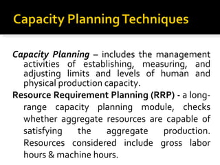 Capacity Planning   – includes the management activities of establishing, measuring, and adjusting limits and levels of human and physical production capacity. Resource Requirement Planning (RRP) -  a long-range capacity planning module, checks whether aggregate resources are capable of satisfying the aggregate production. Resources considered include gross labor hours & machine hours. 