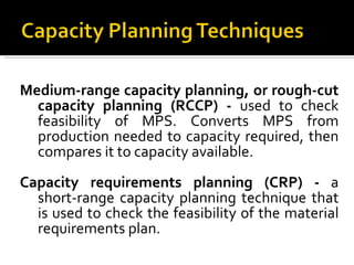 Medium-range capacity planning, or rough-cut capacity planning (RCCP) -  used to check feasibility of MPS. Converts MPS from production needed to capacity required, then compares it to capacity available. Capacity requirements planning (CRP) -  a short-range capacity planning technique that is used to check the feasibility of the material requirements plan.  