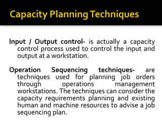 Input / Output control-  is actually a capacity control process used to control the input and output at a workstation. Operation Sequencing techniques-  are techniques used for planning job orders through operations management workstations. The techniques can consider the capacity requirements planning and existing human and machine resources to advise a job sequencing plan. 