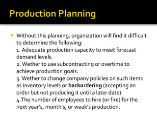 Without this planning, organization will find it difficult to determine the following: 1. Adequate production capacity to meet forecast demand levels. 2. Wether to use subcontracting or overtime to achieve production goals. 3. Wether to change company policies on such items as inventory levels or  backordering  (accepting an order but not producing it until a later date) 4.The number of employees to hire (or fire) for the next year’s, month’s, or week’s production. 