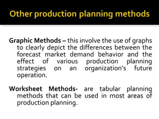 Graphic Methods –  this involve the use of graphs to clearly depict the differences between the forecast market demand behavior and the effect of various production planning strategies on an organization’s future operation. Worksheet Methods-  are tabular planning methods that can be used in most areas of production planning. 