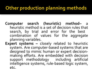 Computer search (heuristic) method–  a heuristic method is a set of decision rules that search, by trial and error for the best  combination of values for the aggregate planning variables. Expert systems –  closely related to heuristic system. Are computer-based systems that are designed to mimic human or expert decision-making efforts. Are embedded with decision support methodology  including artificial intelligence systems, rule-based logic system, etc. 
