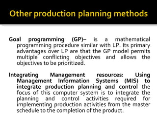 Goal programming (GP)–  is a mathematical programming procedure similar with LP. Its primary advantages over LP are that the GP model permits multiple conflicting objectives and allows the objectives to be prioritized. Integrating Management resources: Using Management Information Systems (MIS) to integrate production planning and control  the focus of this computer system is to integrate the planning and control activities required for implementing production activities from the master schedule to the completion of the product. 