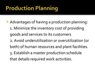 Advantages of having a production planning: 1. Minimize the inventory cost of providing goods and services to its customers 2. Avoid underutilization or overutilization (or both) of human resources and plant facilities. 3. Establish a master production schedule that details required work activities. 