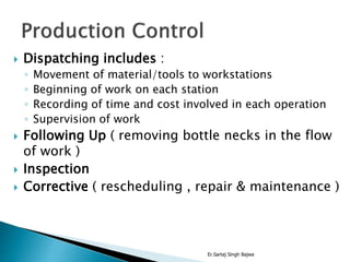  Dispatching includes :
◦ Movement of material/tools to workstations
◦ Beginning of work on each station
◦ Recording of time and cost involved in each operation
◦ Supervision of work
 Following Up ( removing bottle necks in the flow
of work )
 Inspection
 Corrective ( rescheduling , repair & maintenance )
Er.Sartaj Singh Bajwa
 