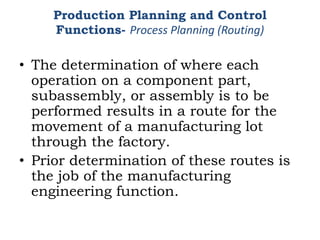 • The determination of where each
operation on a component part,
subassembly, or assembly is to be
performed results in a route for the
movement of a manufacturing lot
through the factory.
• Prior determination of these routes is
the job of the manufacturing
engineering function.
Production Planning and Control
Functions- Process Planning (Routing)
 