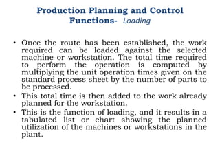 • Once the route has been established, the work
required can be loaded against the selected
machine or workstation. The total time required
to perform the operation is computed by
multiplying the unit operation times given on the
standard process sheet by the number of parts to
be processed.
• This total time is then added to the work already
planned for the workstation.
• This is the function of loading, and it results in a
tabulated list or chart showing the planned
utilization of the machines or workstations in the
plant.
Production Planning and Control
Functions- Loading
 