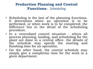 • Scheduling is the last of the planning functions.
It determines when an operation is to be
performed, or when work is to be completed; the
difference lies in the detail of the scheduling
procedure.
• In a centralized control situation - where all
process planning, loading, and scheduling for the
plant are done in a central office- the details of
the schedule may specify the starting and
finishing time for an operation.
• On the other hand, the central schedule may
simply give a completion time for the work in a
given department.
Production Planning and Control
Functions- Scheduling
 