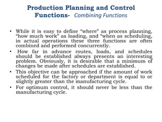 • While it is easy to define “where” as process planning,
“how much work” as loading, and “when as scheduling,
in actual operations these three functions are often
combined and performed concurrently.
• How far in advance routes, loads, and schedules
should be established always presents an interesting
problem. Obviously, it is desirable that a minimum of
changes be made after schedules are established.
• This objective can be approached if the amount of work
scheduled for the factory or department is equal to or
slightly greater than the manufacturing cycle.
• For optimum control, it should never be less than the
manufacturing cycle.
Production Planning and Control
Functions- Combining Functions
 