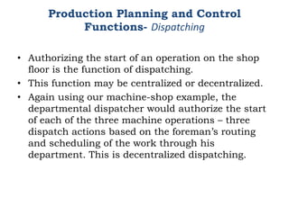 Production Planning and Control
Functions- Dispatching
• Authorizing the start of an operation on the shop
floor is the function of dispatching.
• This function may be centralized or decentralized.
• Again using our machine-shop example, the
departmental dispatcher would authorize the start
of each of the three machine operations – three
dispatch actions based on the foreman’s routing
and scheduling of the work through his
department. This is decentralized dispatching.
 