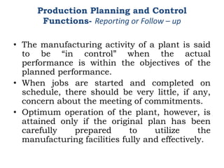 • The manufacturing activity of a plant is said
to be “in control” when the actual
performance is within the objectives of the
planned performance.
• When jobs are started and completed on
schedule, there should be very little, if any,
concern about the meeting of commitments.
• Optimum operation of the plant, however, is
attained only if the original plan has been
carefully prepared to utilize the
manufacturing facilities fully and effectively.
Production Planning and Control
Functions- Reporting or Follow – up
 