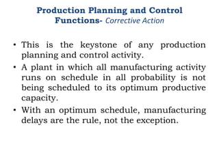 • This is the keystone of any production
planning and control activity.
• A plant in which all manufacturing activity
runs on schedule in all probability is not
being scheduled to its optimum productive
capacity.
• With an optimum schedule, manufacturing
delays are the rule, not the exception.
Production Planning and Control
Functions- Corrective Action
 