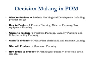 Decision Making in POM
• What to Produce  Product Planning and Development including
product design
• How to Produce Process Planning, Material Planning, Tool
equipment Planning
• Where to Produce  Facilities Planning, Capacity Planning and
Sub-contracting Planning
• When to Produce  Production Scheduling and machine Loading
• Who will Produce  Manpower Planning
• How much to Produce  Planning for quantity, economic batch
size etc.
 