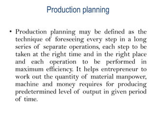 Production planning
• Production planning may be defined as the
technique of foreseeing every step in a long
series of separate operations, each step to be
taken at the right time and in the right place
and each operation to be performed in
maximum efficiency. It helps entrepreneur to
work out the quantity of material manpower,
machine and money requires for producing
predetermined level of output in given period
of time.
 