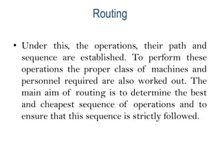 Routing
• Under this, the operations, their path and
sequence are established. To perform these
operations the proper class of machines and
personnel required are also worked out. The
main aim of routing is to determine the best
and cheapest sequence of operations and to
ensure that this sequence is strictly followed.
 