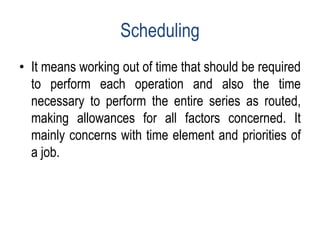 Scheduling
• It means working out of time that should be required
to perform each operation and also the time
necessary to perform the entire series as routed,
making allowances for all factors concerned. It
mainly concerns with time element and priorities of
a job.
 