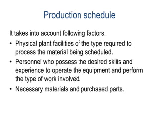 Production schedule
It takes into account following factors.
• Physical plant facilities of the type required to
process the material being scheduled.
• Personnel who possess the desired skills and
experience to operate the equipment and perform
the type of work involved.
• Necessary materials and purchased parts.
 
