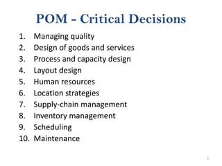 3
POM - Critical Decisions
1. Managing quality
2. Design of goods and services
3. Process and capacity design
4. Layout design
5. Human resources
6. Location strategies
7. Supply-chain management
8. Inventory management
9. Scheduling
10. Maintenance
 