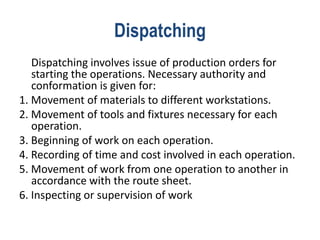 Dispatching
Dispatching involves issue of production orders for
starting the operations. Necessary authority and
conformation is given for:
1. Movement of materials to different workstations.
2. Movement of tools and fixtures necessary for each
operation.
3. Beginning of work on each operation.
4. Recording of time and cost involved in each operation.
5. Movement of work from one operation to another in
accordance with the route sheet.
6. Inspecting or supervision of work
 