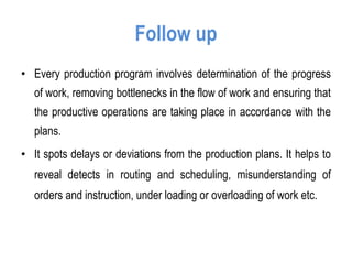 Follow up
• Every production program involves determination of the progress
of work, removing bottlenecks in the flow of work and ensuring that
the productive operations are taking place in accordance with the
plans.
• It spots delays or deviations from the production plans. It helps to
reveal detects in routing and scheduling, misunderstanding of
orders and instruction, under loading or overloading of work etc.
 