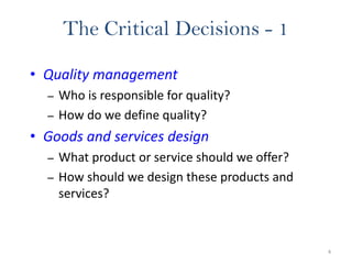 4
The Critical Decisions - 1
• Quality management
– Who is responsible for quality?
– How do we define quality?
• Goods and services design
– What product or service should we offer?
– How should we design these products and
services?
 