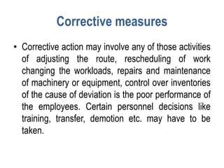 Corrective measures
• Corrective action may involve any of those activities
of adjusting the route, rescheduling of work
changing the workloads, repairs and maintenance
of machinery or equipment, control over inventories
of the cause of deviation is the poor performance of
the employees. Certain personnel decisions like
training, transfer, demotion etc. may have to be
taken.
 