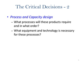 5
The Critical Decisions - 2
• Process and Capacity design
– What processes will these products require
and in what order?
– What equipment and technology is necessary
for these processes?
 