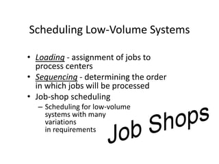 Scheduling Low-Volume Systems
• Loading - assignment of jobs to
process centers
• Sequencing - determining the order
in which jobs will be processed
• Job-shop scheduling
– Scheduling for low-volume
systems with many
variations
in requirements
 