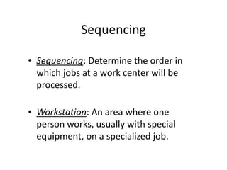 Sequencing
• Sequencing: Determine the order in
which jobs at a work center will be
processed.
• Workstation: An area where one
person works, usually with special
equipment, on a specialized job.
 