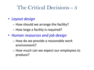 6
The Critical Decisions - 3
• Layout design
– How should we arrange the facility?
– How large a facility is required?
• Human resources and job design
– How do we provide a reasonable work
environment?
– How much can we expect our employees to
produce?
 