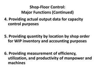 Shop-Floor Control:
Major Functions (Continued)
4. Providing actual output data for capacity
control purposes
5. Providing quantity by location by shop order
for WIP inventory and accounting purposes
6. Providing measurement of efficiency,
utilization, and productivity of manpower and
machines
 