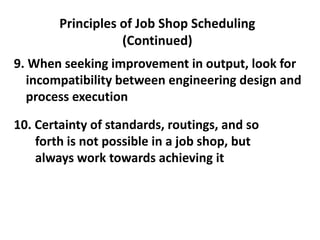 Principles of Job Shop Scheduling
(Continued)
9. When seeking improvement in output, look for
incompatibility between engineering design and
process execution
10. Certainty of standards, routings, and so
forth is not possible in a job shop, but
always work towards achieving it
 