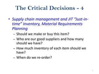7
The Critical Decisions - 4
• Supply chain management and JIT “Just-in-
time” Inventory, Material Requirements
Planning
– Should we make or buy this item?
– Who are our good suppliers and how many
should we have?
– How much inventory of each item should we
have?
– When do we re-order?
 