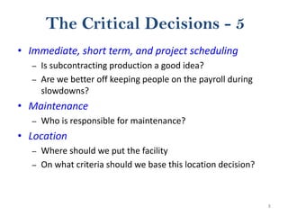 8
The Critical Decisions - 5
• Immediate, short term, and project scheduling
– Is subcontracting production a good idea?
– Are we better off keeping people on the payroll during
slowdowns?
• Maintenance
– Who is responsible for maintenance?
• Location
– Where should we put the facility
– On what criteria should we base this location decision?
 