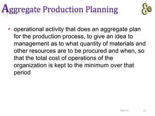 • operational activity that does an aggregate plan
for the production process, to give an idea to
management as to what quantity of materials and
other resources are to be procured and when, so
that the total cost of operations of the
organization is kept to the minimum over that
period
10May-16
 