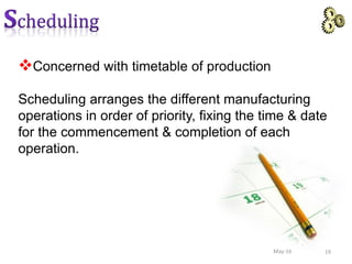 Concerned with timetable of production
Scheduling arranges the different manufacturing
operations in order of priority, fixing the time & date
for the commencement & completion of each
operation.
19May-16
 