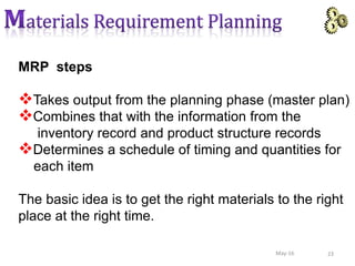 MRP steps
Takes output from the planning phase (master plan)
Combines that with the information from the
inventory record and product structure records
Determines a schedule of timing and quantities for
each item
The basic idea is to get the right materials to the right
place at the right time.
23May-16
 