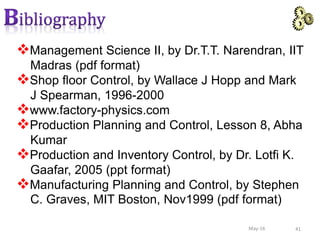 41May-16
Management Science II, by Dr.T.T. Narendran, IIT
Madras (pdf format)
Shop floor Control, by Wallace J Hopp and Mark
J Spearman, 1996-2000
www.factory-physics.com
Production Planning and Control, Lesson 8, Abha
Kumar
Production and Inventory Control, by Dr. Lotfi K.
Gaafar, 2005 (ppt format)
Manufacturing Planning and Control, by Stephen
C. Graves, MIT Boston, Nov1999 (pdf format)
 
