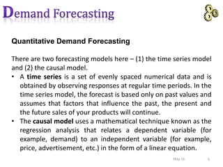 Quantitative Demand Forecasting
There are two forecasting models here – (1) the time series model
and (2) the causal model.
• A time series is a set of evenly spaced numerical data and is
obtained by observing responses at regular time periods. In the
time series model, the forecast is based only on past values and
assumes that factors that influence the past, the present and
the future sales of your products will continue.
• The causal model uses a mathematical technique known as the
regression analysis that relates a dependent variable (for
example, demand) to an independent variable (for example,
price, advertisement, etc.) in the form of a linear equation.
9May-16
 