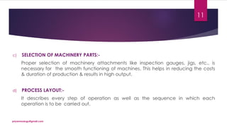 c) SELECTION OF MACHINERY PARTS:-
Proper selection of machinery attachments like inspection gauges, jigs, etc., is
necessary for the smooth functioning of machines. This helps in reducing the costs
& duration of production & results in high output.
d) PROCESS LAYOUT:-
It describes every step of operation as well as the sequence in which each
operation is to be carried out.
priyanmodugu@gmail.com
11
 