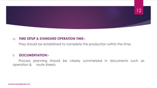 e) TIME SETUP & STANDARD OPERATION TIME:-
They should be established to complete the production within the time.
f) DOCUMENTATION:-
Process planning should be clearly summarized in documents such as
operation & route sheets.
priyanmodugu@gmail.com
12
 