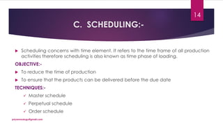 C. SCHEDULING:-
 Scheduling concerns with time element. It refers to the time frame of all production
activities therefore scheduling is also known as time phase of loading.
OBJECTIVE:-
 To reduce the time of production
 To ensure that the products can be delivered before the due date
TECHNIQUES:-
 Master schedule
 Perpetual schedule
 Order schedule
priyanmodugu@gmail.com
14
 