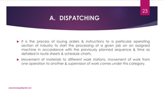 A. DISPATCHING
 It is the process of issuing orders & instructions to a particular operating
section of industry to start the processing of a given job on an assigned
machine in accordance with the previously planned sequence & time as
detailed in route sheets & schedule charts.
 Movement of materials to different work stations, movement of work from
one operation to another & supervision of work comes under this category.
priyanmodugu@gmail.com
23
 