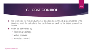 C. COST CONTROL
 The total cost for the production of goods is determined & is compared with
standard cost to calculate the deviations as well as to follow corrective
action.
 It can be controlled by
 Reducing wastage
 Value analysis
 Inventory control
priyanmodugu@gmail.com
25
 