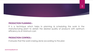 PRODUCTION PLANNING:-
It is a technique which helps in planning & scheduling the work in the
manufacturing plant to obtain the desired quality of products with optimum
efficiency & at minimum cost.
PRODUCTION CONTROL:-
It ensures that the work is being done according to the plan
priyanmodugu@gmail.com
5
 