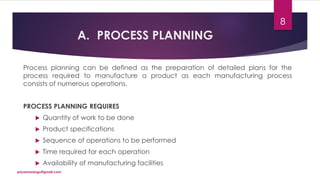 A. PROCESS PLANNING
Process planning can be defined as the preparation of detailed plans for the
process required to manufacture a product as each manufacturing process
consists of numerous operations.
PROCESS PLANNING REQUIRES
 Quantity of work to be done
 Product specifications
 Sequence of operations to be performed
 Time required for each operation
 Availability of manufacturing facilities
priyanmodugu@gmail.com
8
 