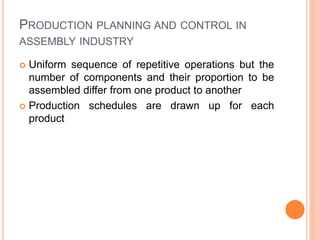 PRODUCTION PLANNING AND CONTROL IN
ASSEMBLY INDUSTRY
 Uniform sequence of repetitive operations but the
number of components and their proportion to be
assembled differ from one product to another
 Production schedules are drawn up for each
product
 