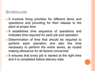 SCHEDULING
 It involves fixing priorities for different items and
operations and providing for their release to the
plant at proper time
 It establishes time sequence of operations and
indicates time required for each job and operation
 Determination of time that should be required to
perform each operation and also the time
necessary to perform the entire series, as routed
making allowance for all factors concerned
 It ensures that every job is started at the right time
and it is completed before delivery date
 