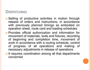DISPATCHING
 Setting of productive activities in motion through
release of orders and instructions, in accordance
with previously planned timings as embodied on
operation sheet, route card and loading schedules
 Provides official authorization and information for
movement of materials, tools and fixtures, recording
of beginning and completion time, movement of
work in accordance with a routing schedule, control
of progress of all operations and making of
necessary adjustments in release of operations
 It requires coordination among all that departments
concerned
 
