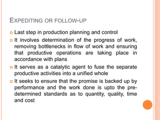EXPEDITING OR FOLLOW-UP
 Last step in production planning and control
 It involves determination of the progress of work,
removing bottlenecks in flow of work and ensuring
that productive operations are taking place in
accordance with plans
 It serves as a catalytic agent to fuse the separate
productive activities into a unified whole
 It seeks to ensure that the promise is backed up by
performance and the work done is upto the pre-
determined standards as to quantity, quality, time
and cost
 